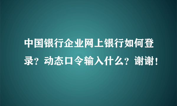 中国银行企业网上银行如何登录？动态口令输入什么？谢谢！