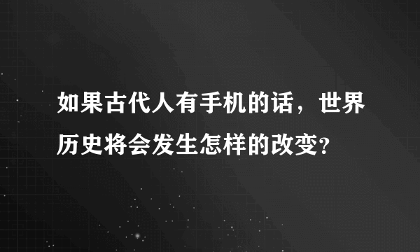 如果古代人有手机的话，世界历史将会发生怎样的改变？