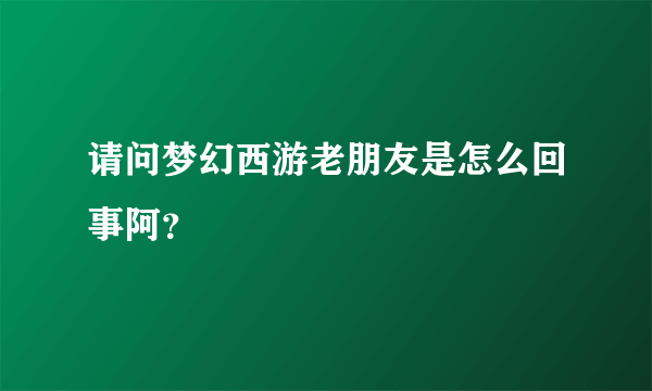 请问梦幻西游老朋友是怎么回事阿？