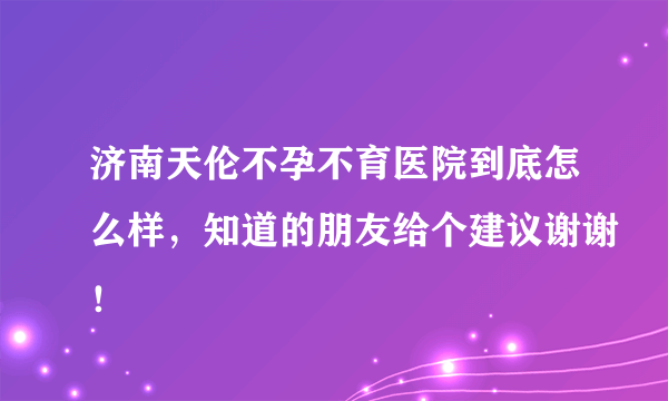 济南天伦不孕不育医院到底怎么样，知道的朋友给个建议谢谢！