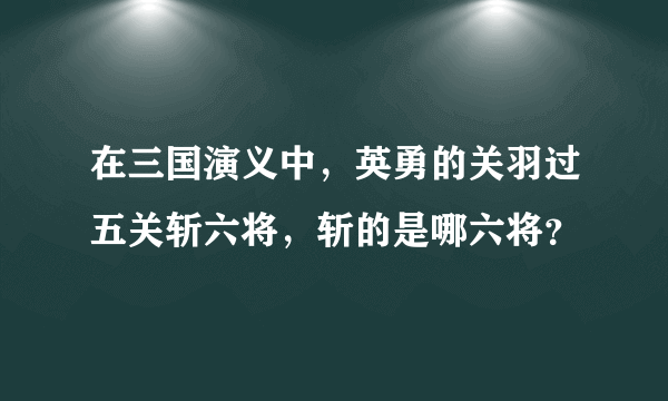 在三国演义中，英勇的关羽过五关斩六将，斩的是哪六将？