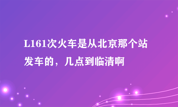 L161次火车是从北京那个站发车的，几点到临清啊