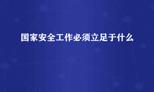 国家安全工作必须立足于什么