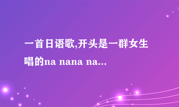 一首日语歌,开头是一群女生唱的na nana nanana na nana nananan...请问叫什么名字? 感觉有点像akb48的歌