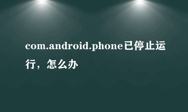 com.android.phone已停止运行，怎么办