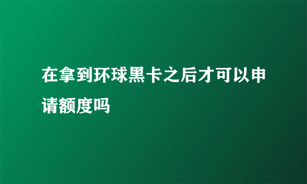 在拿到环球黑卡之后才可以申请额度吗