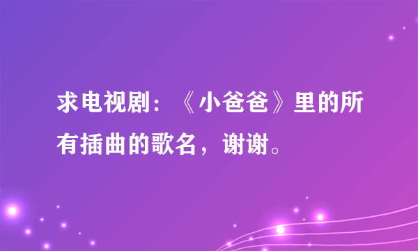 求电视剧：《小爸爸》里的所有插曲的歌名，谢谢。