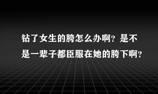 钻了女生的胯怎么办啊？是不是一辈子都臣服在她的胯下啊？