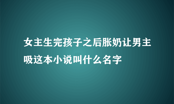 女主生完孩子之后胀奶让男主吸这本小说叫什么名字