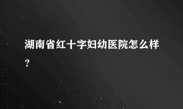 湖南省红十字妇幼医院怎么样？