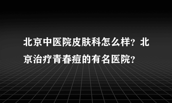 北京中医院皮肤科怎么样？北京治疗青春痘的有名医院？