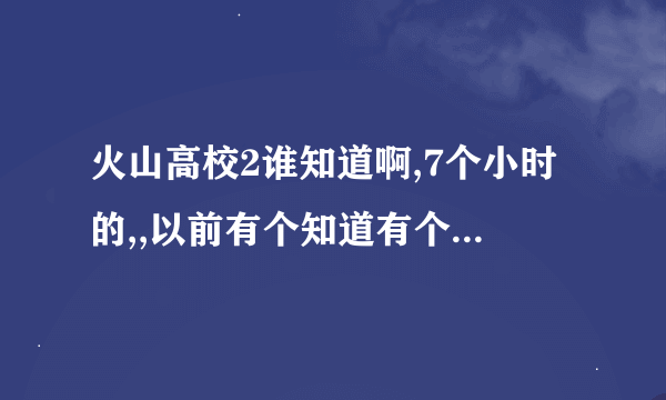 火山高校2谁知道啊,7个小时的,,以前有个知道有个日本连接,叫火山高校2之大斗园,知道的大大分享一下!!!