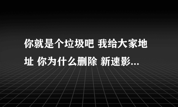 你就是个垃圾吧 我给大家地址 你为什么删除 新速影音 你怕是病毒 告诉你 很好的 不是病毒 回答