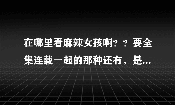 在哪里看麻辣女孩啊？？要全集连载一起的那种还有，是第一部哦，请大家告诉吧谢谢啦