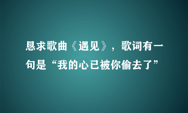 恳求歌曲《遇见》，歌词有一句是“我的心已被你偷去了”