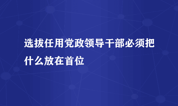 选拔任用党政领导干部必须把什么放在首位