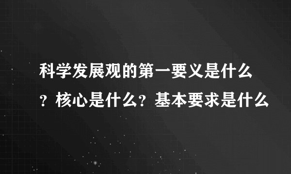 科学发展观的第一要义是什么？核心是什么？基本要求是什么