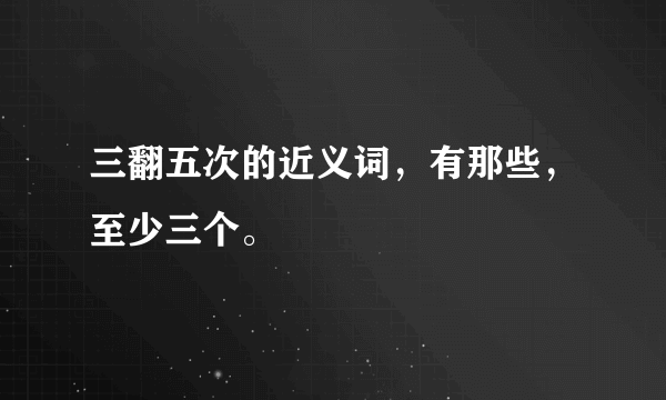 三翻五次的近义词，有那些，至少三个。