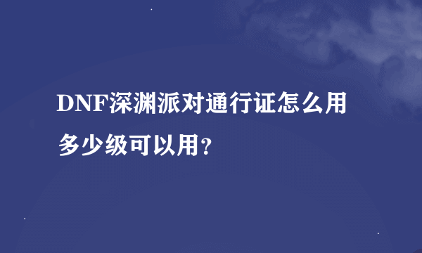 DNF深渊派对通行证怎么用 多少级可以用？