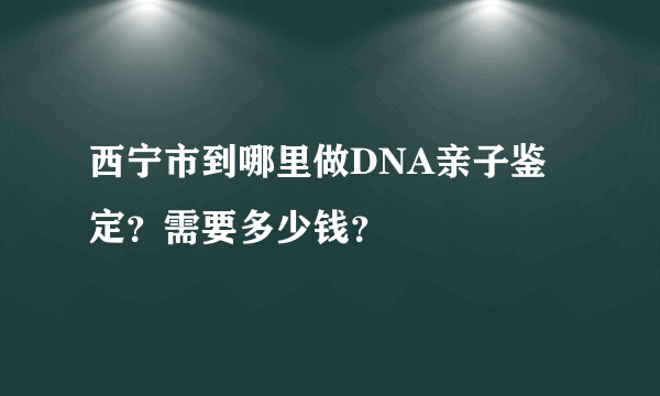 西宁市到哪里做DNA亲子鉴定？需要多少钱？