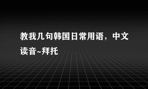 教我几句韩国日常用语，中文读音~拜托