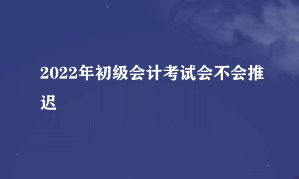 2022年初级会计考试会不会推迟