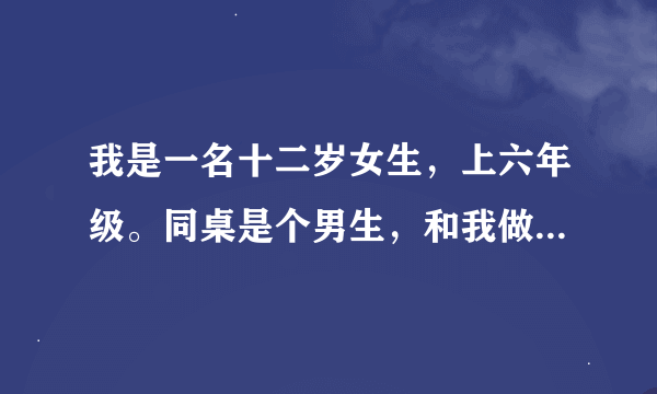 我是一名十二岁女生，上六年级。同桌是个男生，和我做了四年左右同桌（二，四，五，六年级都和他一起）。