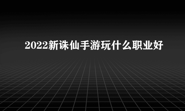 2022新诛仙手游玩什么职业好