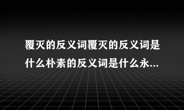 覆灭的反义词覆灭的反义词是什么朴素的反义词是什么永远的反义词是什么和睦的？