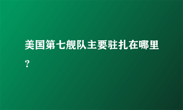 美国第七舰队主要驻扎在哪里？