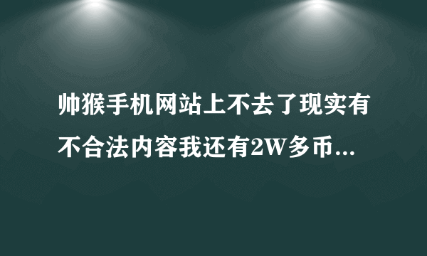 帅猴手机网站上不去了现实有不合法内容我还有2W多币咋回事啊