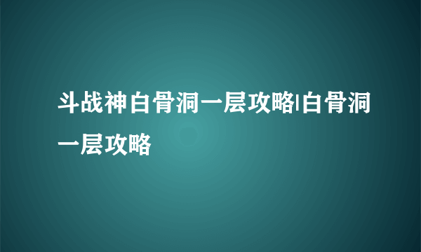 斗战神白骨洞一层攻略|白骨洞一层攻略