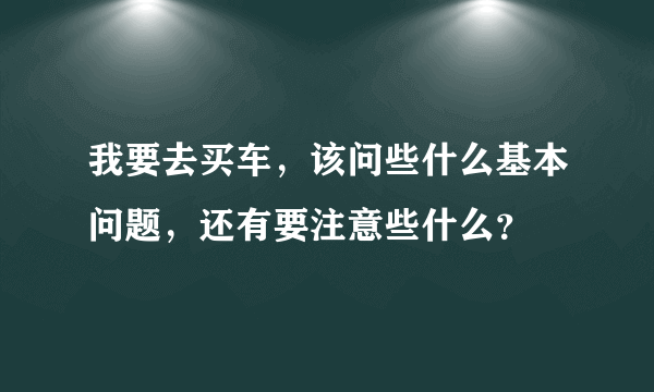 我要去买车，该问些什么基本问题，还有要注意些什么？