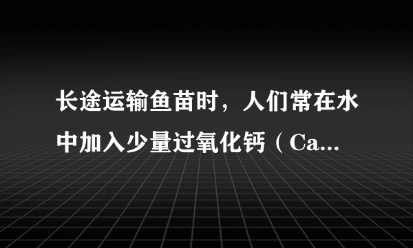 长途运输鱼苗时，人们常在水中加入少量过氧化钙（CaO2）固体，为鱼提供氧气．过氧化钙与水反应除生成氧气