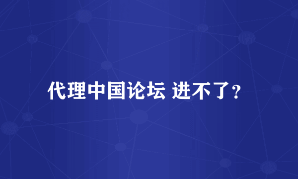 代理中国论坛 进不了？