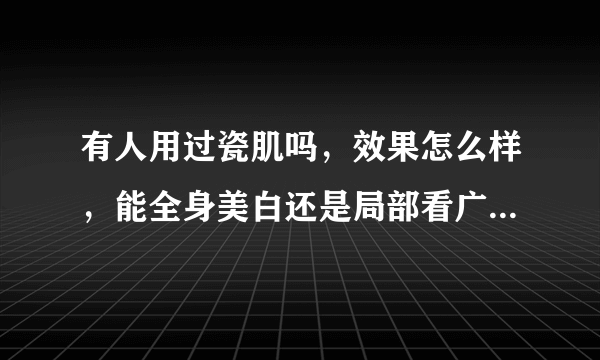 有人用过瓷肌吗，效果怎么样，能全身美白还是局部看广告都是全身白了可以介绍的产品都是用于脸部的，求解