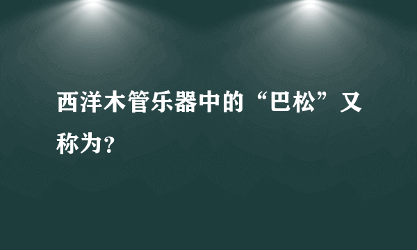 西洋木管乐器中的“巴松”又称为？