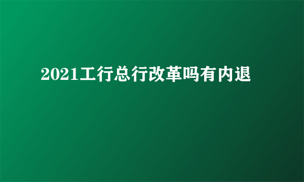 2021工行总行改革吗有内退