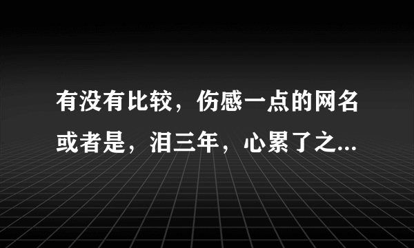 有没有比较，伤感一点的网名或者是，泪三年，心累了之类的，网名是三个字也好，四个字也好。