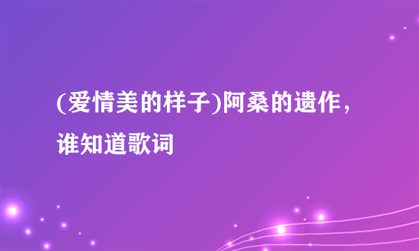 (爱情美的样子)阿桑的遗作，谁知道歌词