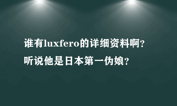 谁有luxfero的详细资料啊？听说他是日本第一伪娘？