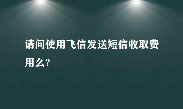 请问使用飞信发送短信收取费用么?