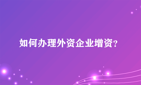 如何办理外资企业增资？