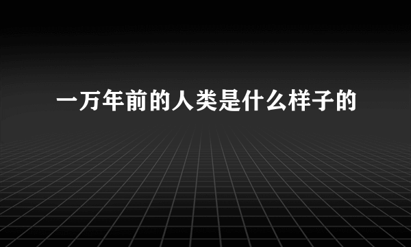 一万年前的人类是什么样子的