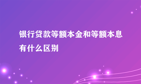 银行贷款等额本金和等额本息有什么区别