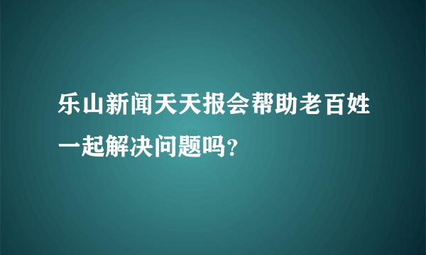 乐山新闻天天报会帮助老百姓一起解决问题吗？