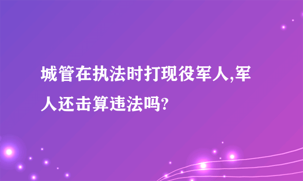 城管在执法时打现役军人,军人还击算违法吗?