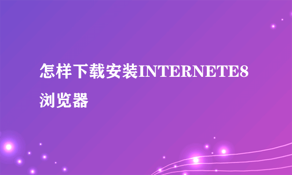 怎样下载安装INTERNETE8浏览器