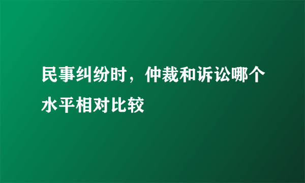 民事纠纷时，仲裁和诉讼哪个水平相对比较