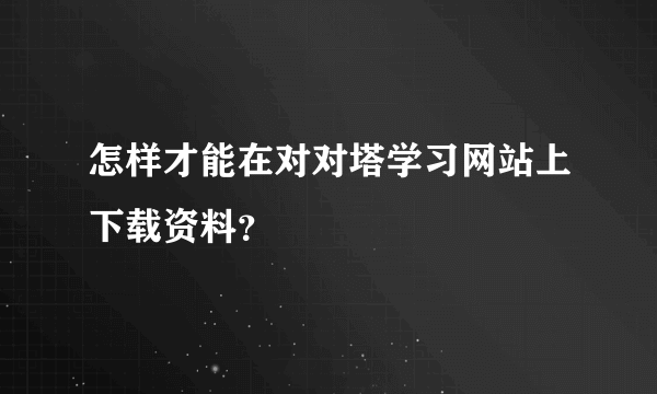 怎样才能在对对塔学习网站上下载资料？